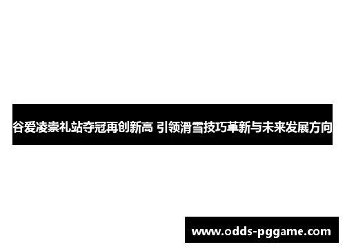 谷爱凌崇礼站夺冠再创新高 引领滑雪技巧革新与未来发展方向