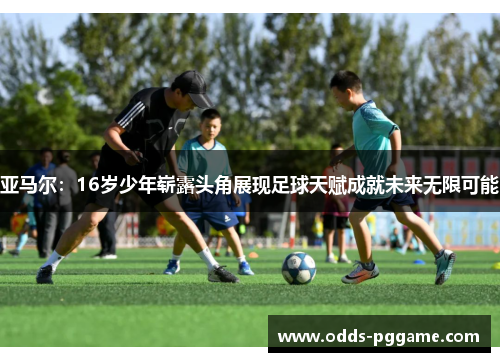 亚马尔：16岁少年崭露头角展现足球天赋成就未来无限可能