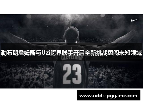 勒布朗詹姆斯与Uzi跨界联手开启全新挑战勇闯未知领域
