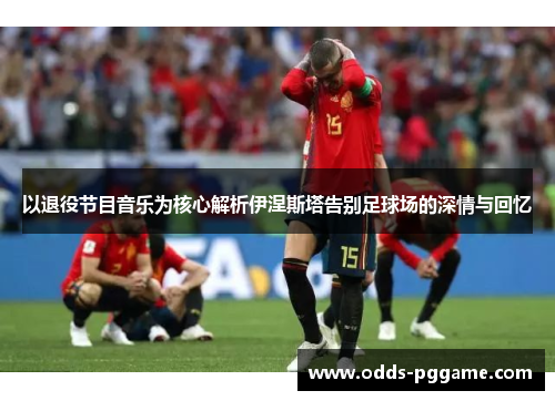 以退役节目音乐为核心解析伊涅斯塔告别足球场的深情与回忆