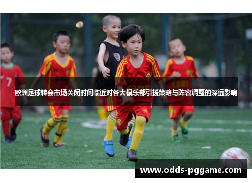 欧洲足球转会市场关闭时间临近对各大俱乐部引援策略与阵容调整的深远影响